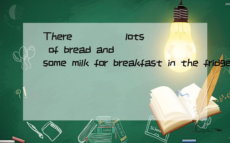 There_____lots of bread and some milk for breakfast in the fridge