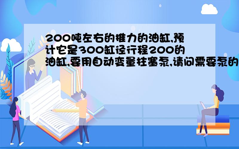 200吨左右的推力的油缸,预计它是300缸径行程200的油缸,要用自动变量柱塞泵,请问需要泵的流量是多少?需要多大油箱,多大的电机?打算用电液换向阀!1分钟来回3次左右