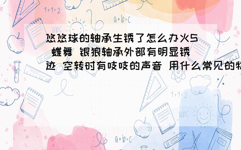 悠悠球的轴承生锈了怎么办火S 蝶舞 银狼轴承外部有明显锈迹 空转时有吱吱的声音 用什么常见的物品保养