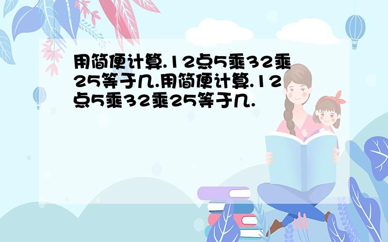 用简便计算.12点5乘32乘25等于几.用简便计算.12点5乘32乘25等于几.