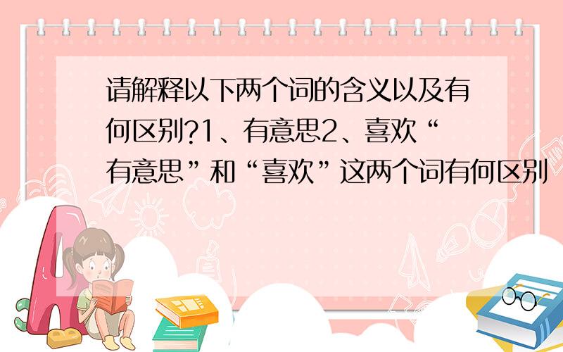 请解释以下两个词的含义以及有何区别?1、有意思2、喜欢“有意思”和“喜欢”这两个词有何区别