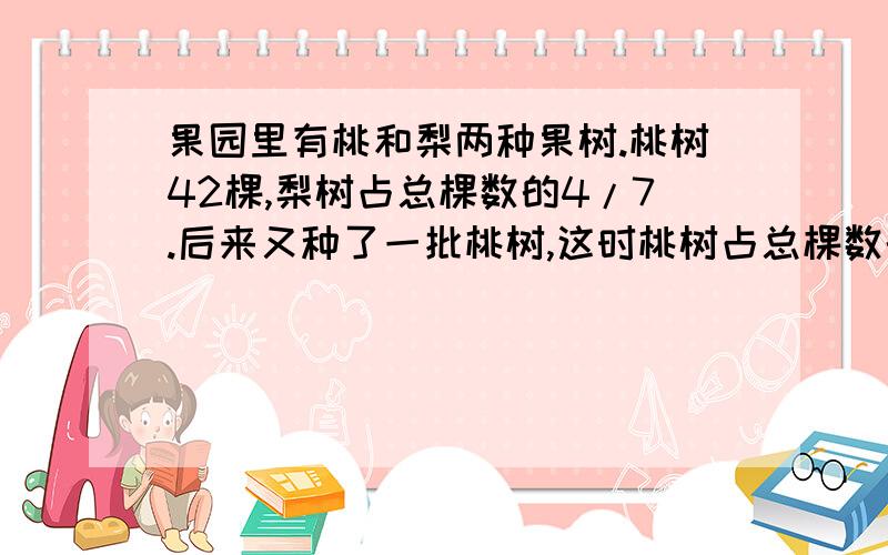 果园里有桃和梨两种果树.桃树42棵,梨树占总棵数的4/7.后来又种了一批桃树,这时桃树占总棵数的60%.现在两种果树共多少棵?