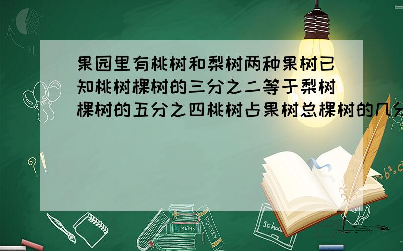 果园里有桃树和梨树两种果树已知桃树棵树的三分之二等于梨树棵树的五分之四桃树占果树总棵树的几分之几?（用解比例回答）