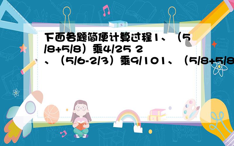 下面各题简便计算过程1、（5/8+5/8）乘4/25 2、（5/6-2/3）乘9/101、（5/8+5/8）乘4/252、（5/6-2/3）乘9/103、1-7/9除7/8