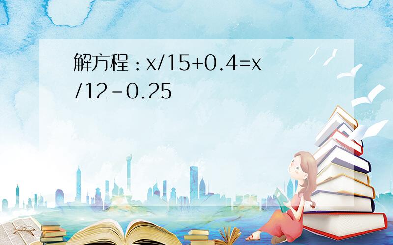 解方程：x/15+0.4=x/12-0.25