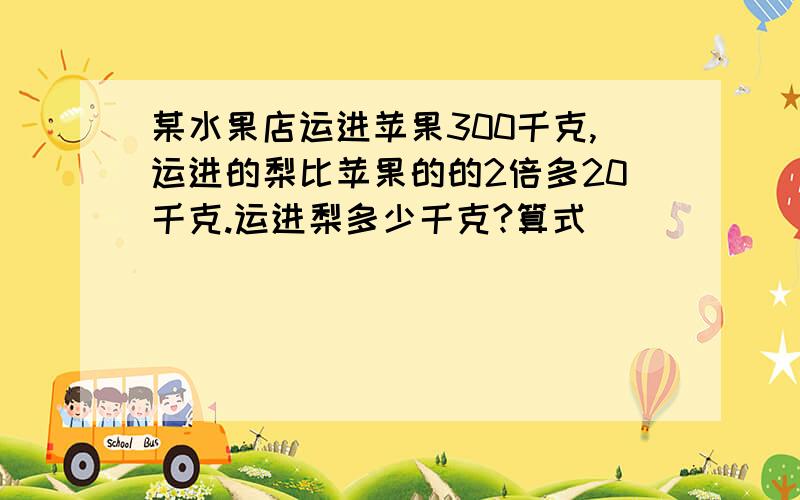 某水果店运进苹果300千克,运进的梨比苹果的的2倍多20千克.运进梨多少千克?算式