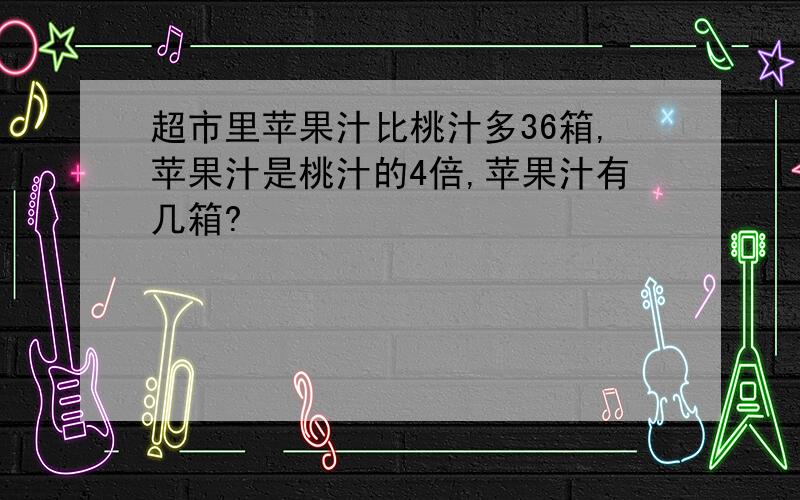 超市里苹果汁比桃汁多36箱,苹果汁是桃汁的4倍,苹果汁有几箱?