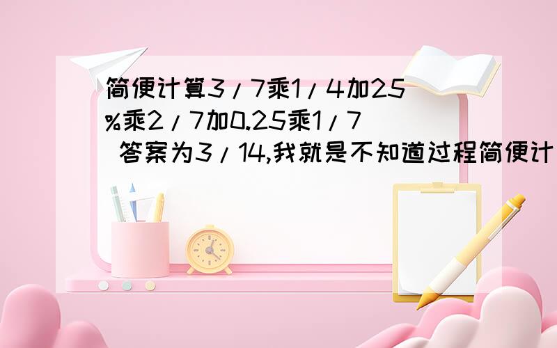 简便计算3/7乘1/4加25%乘2/7加0.25乘1/7 答案为3/14,我就是不知道过程简便计算3/7乘1/4加25%乘2/7加0.25乘1/7     答案为3/14,我就是不知道过程啊一定可以简便计算