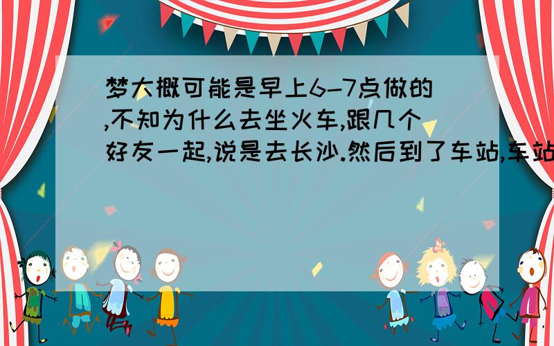 梦大概可能是早上6-7点做的,不知为什么去坐火车,跟几个好友一起,说是去长沙.然后到了车站,车站的风格像是民国初期的建筑样式,进入候车厅的时候,座位像电影院样式一样渐高的,但是椅子