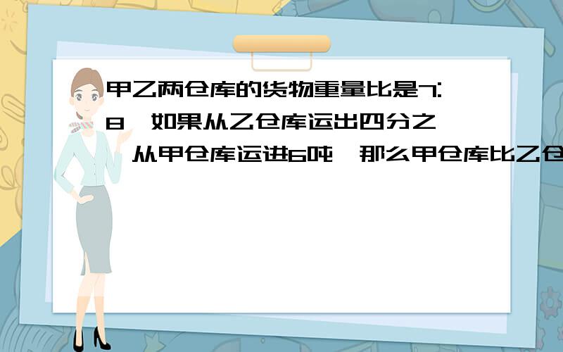 甲乙两仓库的货物重量比是7:8,如果从乙仓库运出四分之一,从甲仓库运进6吨,那么甲仓库比乙仓库多14吨,求：甲仓库原有货物是甲乙两仓库货物重量和的几分之几?乙仓库原有货物是甲乙两仓