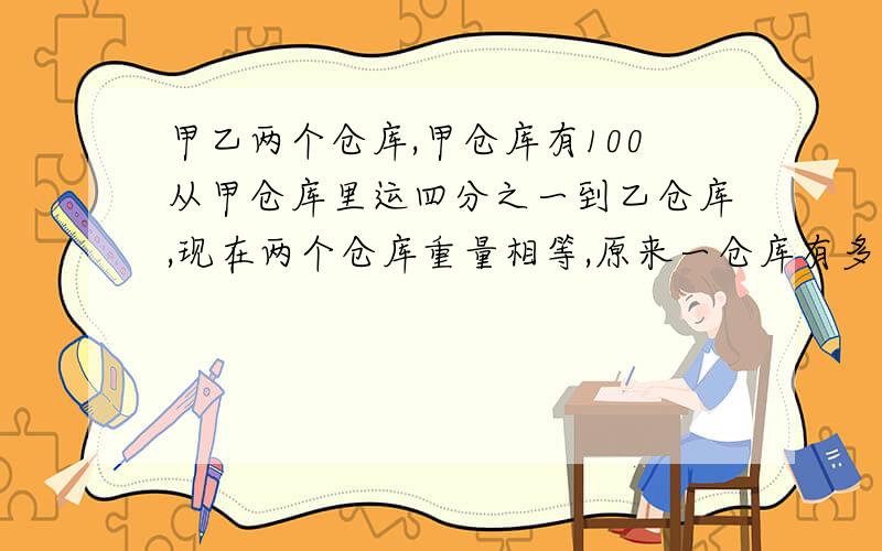 甲乙两个仓库,甲仓库有100从甲仓库里运四分之一到乙仓库,现在两个仓库重量相等,原来一仓库有多少千克?