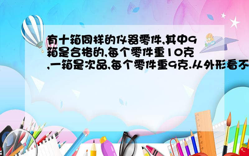 有十箱同样的仪器零件,其中9箱是合格的,每个零件重10克,一箱是次品,每个零件重9克.从外形看不出合格与不合格.你能想出什么办法称一次就能把次品那一箱挑出来吗?