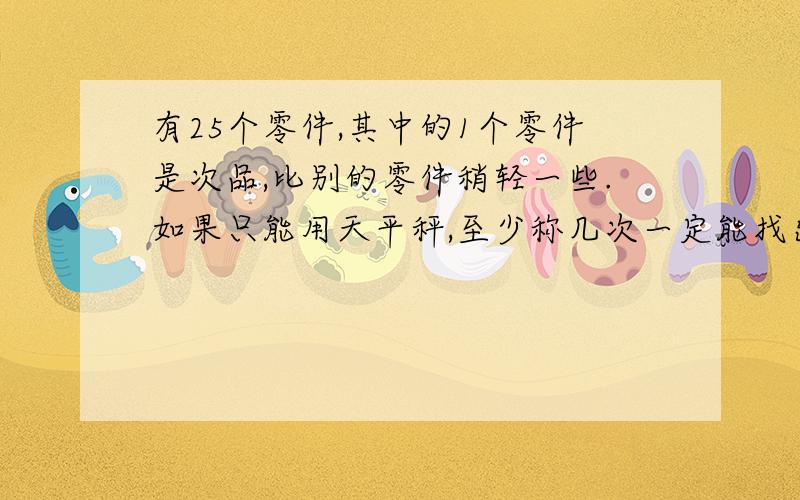 有25个零件,其中的1个零件是次品,比别的零件稍轻一些.如果只能用天平秤,至少称几次一定能找出这个次品.