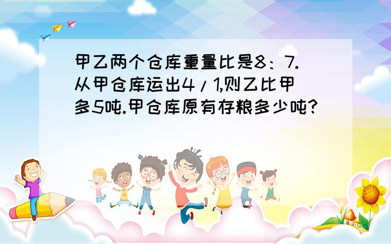 甲乙两个仓库重量比是8：7.从甲仓库运出4/1,则乙比甲多5吨.甲仓库原有存粮多少吨?