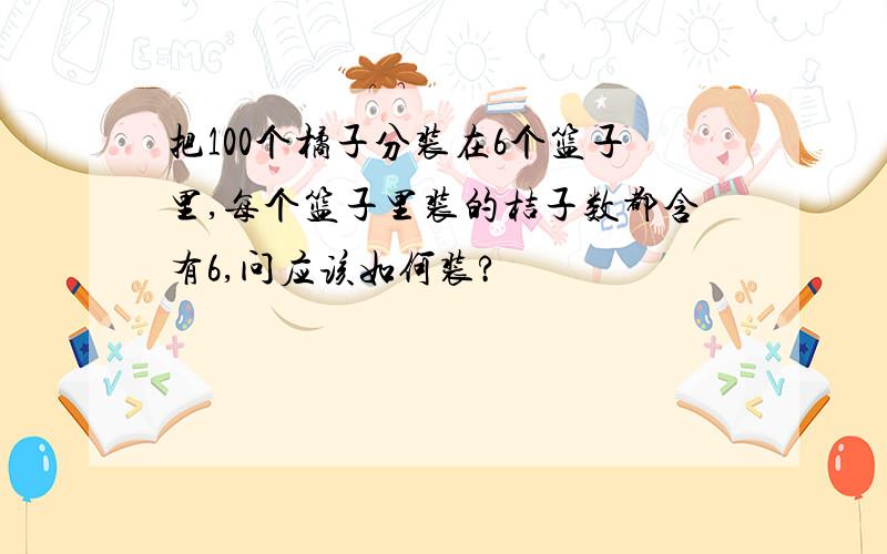 把100个橘子分装在6个篮子里,每个篮子里装的桔子数都含有6,问应该如何装?