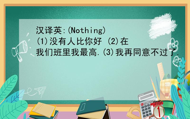 汉译英:(Nothing) (1)没有人比你好 (2)在我们班里我最高.(3)我再同意不过了.