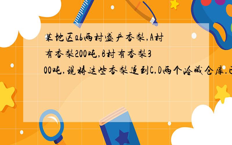 某地区ab两村盛产香梨,A村有香梨200吨,B村有香梨300吨,现将这些香梨运到C,D两个冷藏仓库．已知C仓库可储存240吨,D仓库可储存260吨,从A村运往C,D两处的费用分别为每吨40元和45元；从B村运往C,D