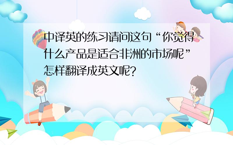 中译英的练习请问这句“你觉得什么产品是适合非洲的市场呢”怎样翻译成英文呢?