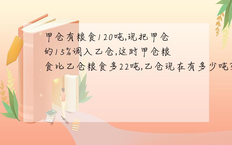 甲仓有粮食120吨,现把甲仓的15%调入乙仓,这时甲仓粮食比乙仓粮食多22吨,乙仓现在有多少吨?