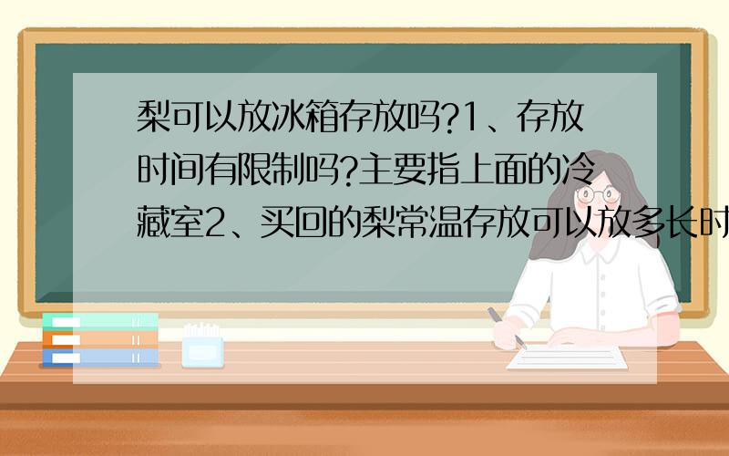 梨可以放冰箱存放吗?1、存放时间有限制吗?主要指上面的冷藏室2、买回的梨常温存放可以放多长时间?3、放冰箱可以起到保鲜的作用吗?楼下的朋友,你回答的啥呀?