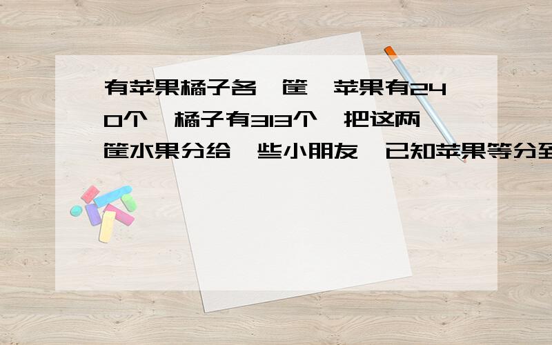 有苹果橘子各一筐,苹果有240个,橘子有313个,把这两筐水果分给一些小朋友,已知苹果等分到最后余两个不够分,橘子分到最后还余七个不够再分,求最多有多少个小朋友参加分水果?