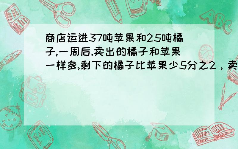 商店运进37吨苹果和25吨橘子,一周后,卖出的橘子和苹果一样多,剩下的橘子比苹果少5分之2，卖出苹果、橘子各多少吨？