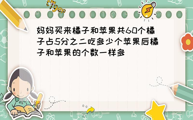 妈妈买来橘子和苹果共60个橘子占5分之二吃多少个苹果后橘子和苹果的个数一样多