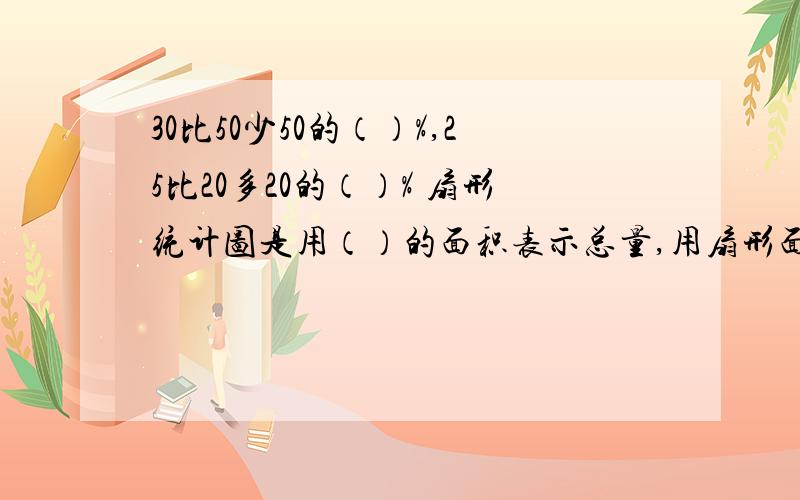 30比50少50的（）%,25比20多20的（）% 扇形统计图是用（）的面积表示总量,用扇形面积表示（）