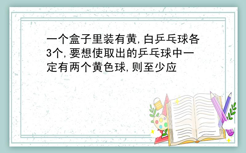 一个盒子里装有黄,白乒乓球各3个,要想使取出的乒乓球中一定有两个黄色球,则至少应