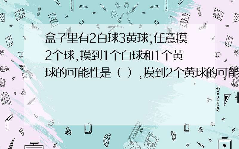 盒子里有2白球3黄球,任意摸2个球,摸到1个白球和1个黄球的可能性是（ ）,摸到2个黄球的可能性是（ ）.一楼的，