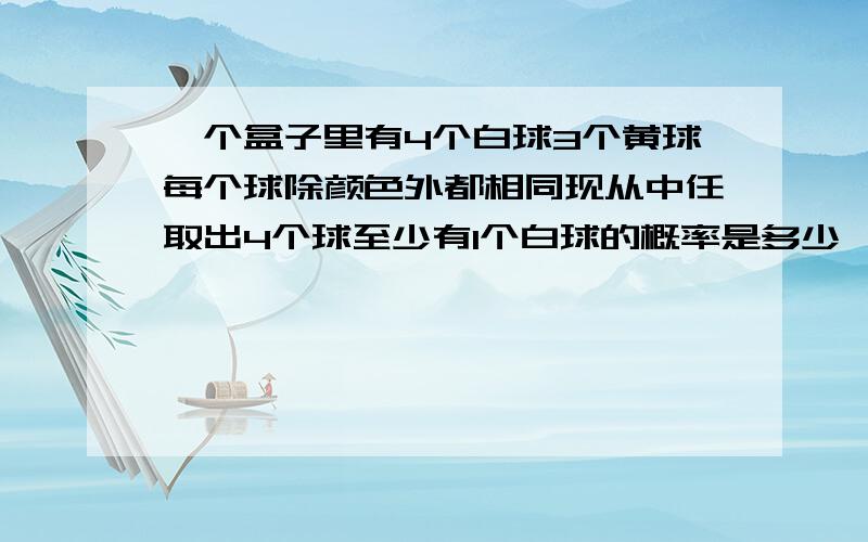 一个盒子里有4个白球3个黄球每个球除颜色外都相同现从中任取出4个球至少有1个白球的概率是多少