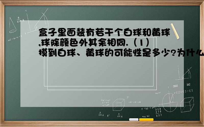 盒子里面装有若干个白球和黄球,球除颜色外其余相同.（1）摸到白球、黄球的可能性是多少?为什么?但这里没告诉白球和黄球的个数呀.