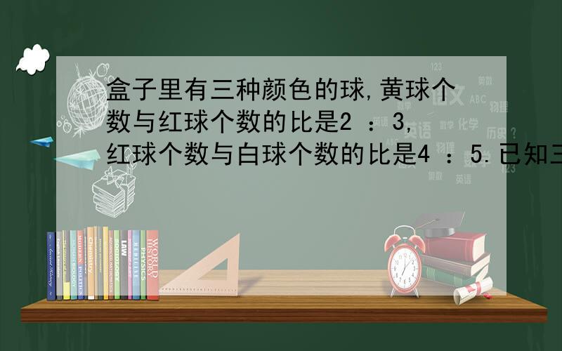 盒子里有三种颜色的球,黄球个数与红球个数的比是2 ：3,红球个数与白球个数的比是4 ：5.已知三种颜色的球共175个,红球有多少个?