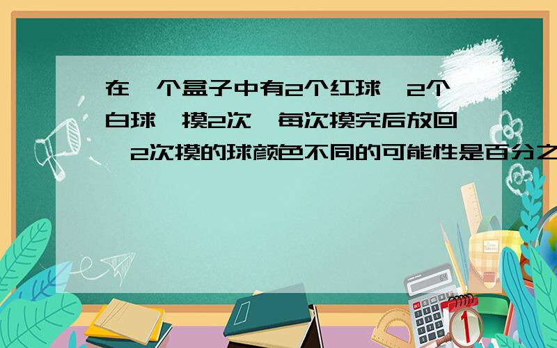 在一个盒子中有2个红球,2个白球,摸2次,每次摸完后放回,2次摸的球颜色不同的可能性是百分之几?