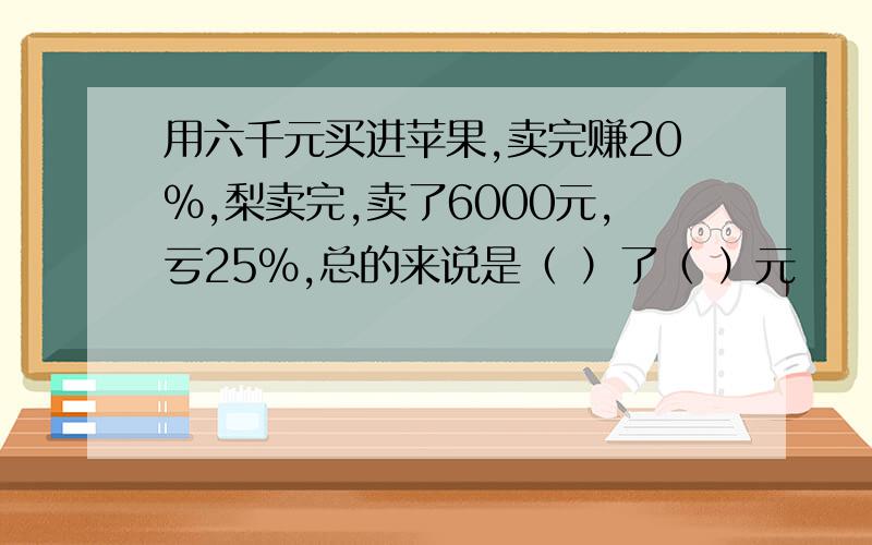 用六千元买进苹果,卖完赚20%,梨卖完,卖了6000元,亏25%,总的来说是（ ）了（ ）元