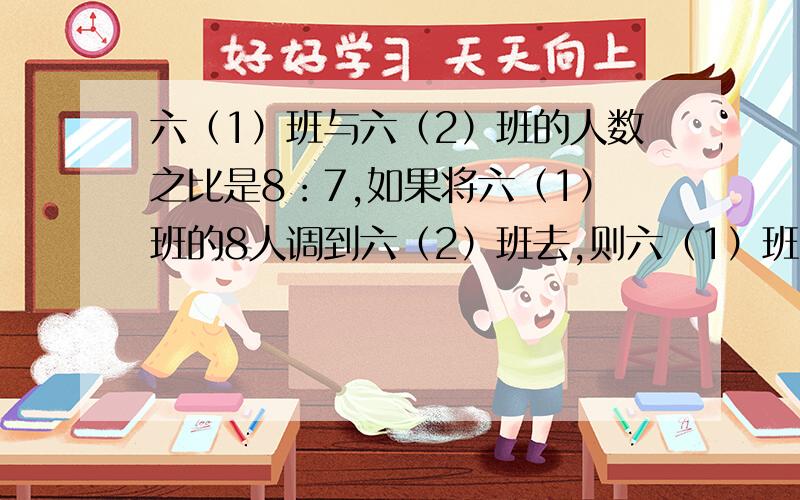 六（1）班与六（2）班的人数之比是8：7,如果将六（1）班的8人调到六（2）班去,则六（1）班与六（2）班的人数之比变为4：5,求原来两班的人数.（列算式）