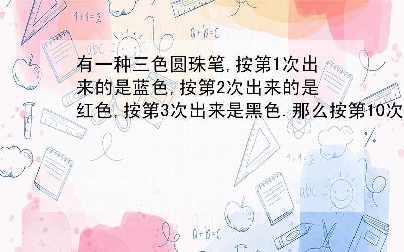 有一种三色圆珠笔,按第1次出来的是蓝色,按第2次出来的是红色,按第3次出来是黑色.那么按第10次出来是什么颜色?20次?30次?（方法也要!）