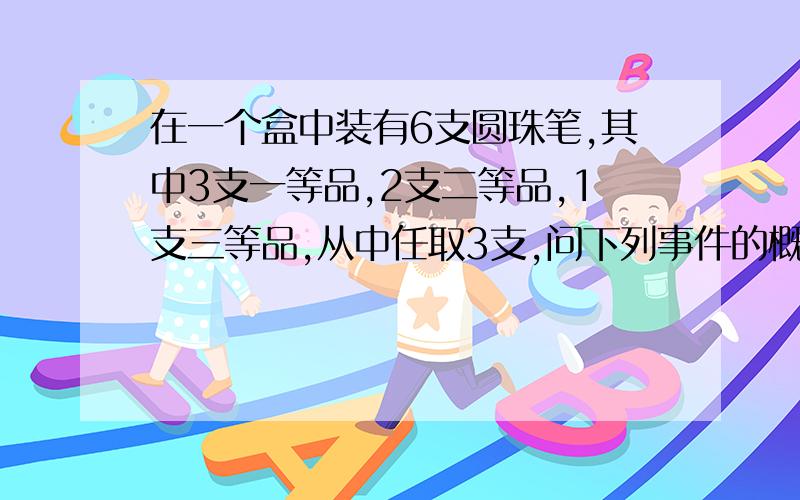 在一个盒中装有6支圆珠笔,其中3支一等品,2支二等品,1支三等品,从中任取3支,问下列事件的概率有多大?1,恰有一支一等品 2,恰有两支一等品 3,没有三等品 要具体文字说明,用概率语言回答!