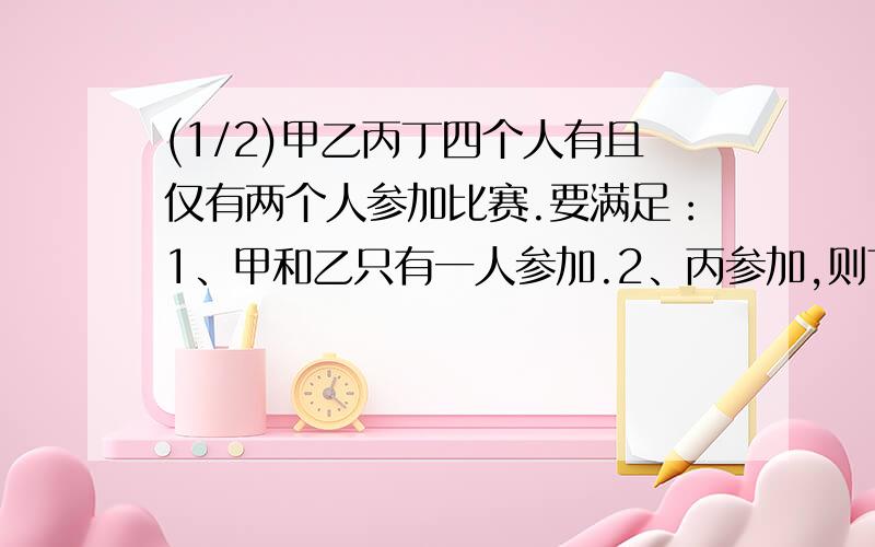 (1/2)甲乙丙丁四个人有且仅有两个人参加比赛.要满足：1、甲和乙只有一人参加.2、丙参加,则丁必参加...(1/2)甲乙丙丁四个人有且仅有两个人参加比赛.要满足：1、甲和乙只有一人参加.2、丙参