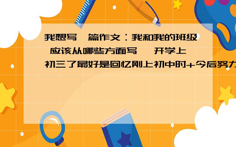 我想写一篇作文：我和我的班级 应该从哪些方面写 ,开学上初三了最好是回忆刚上初中时+今后努力做+同学间的友谊，该怎么写