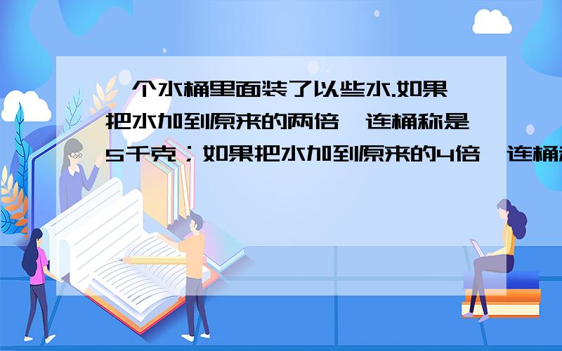 一个水桶里面装了以些水.如果把水加到原来的两倍,连桶称是5千克；如果把水加到原来的4倍,连桶称是9千克.桶里原来有多少千克水?