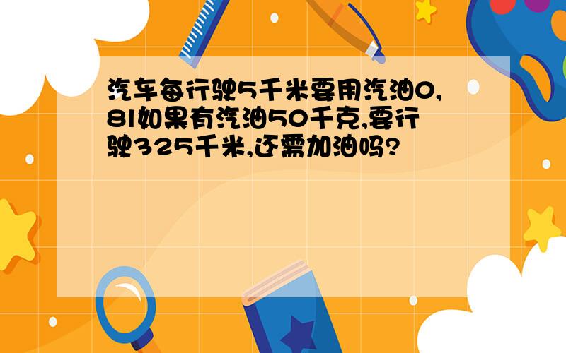 汽车每行驶5千米要用汽油0,8l如果有汽油50千克,要行驶325千米,还需加油吗?