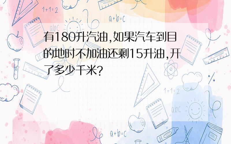 有180升汽油,如果汽车到目的地时不加油还剩15升油,开了多少千米?