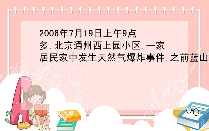 2006年7月19日上午9点多,北京通州西上园小区,一家居民家中发生天然气爆炸事件.之前蓝山国际也发生过天然气爆炸事件,而且听说相当严重.现在越来越多的家庭在使用天然气,天然气在给人们