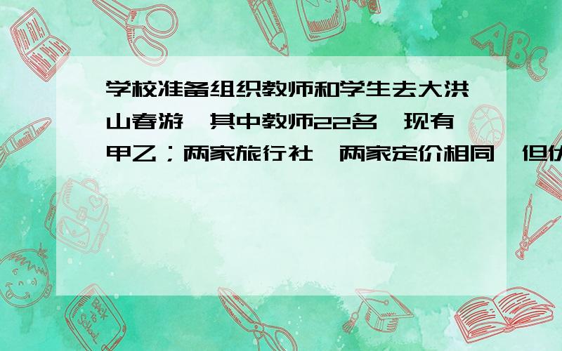 学校准备组织教师和学生去大洪山春游,其中教师22名,现有甲乙；两家旅行社,两家定价相同,但优惠方式不同：甲旅行社表示教师免费,学生按八折收费,乙旅行社表示计算后认为甲乙旅行社的