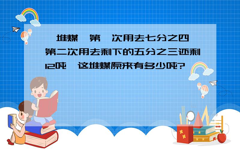 一堆煤,第一次用去七分之四,第二次用去剩下的五分之三还剩12吨,这堆煤原来有多少吨?