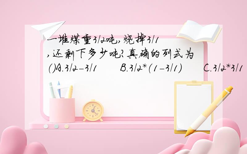 一堆煤重3/2吨,烧掉3/1,还剩下多少吨?真确的列式为（）A.3/2-3/1      B.3/2*（1-3/1）      C.3/2*3/1