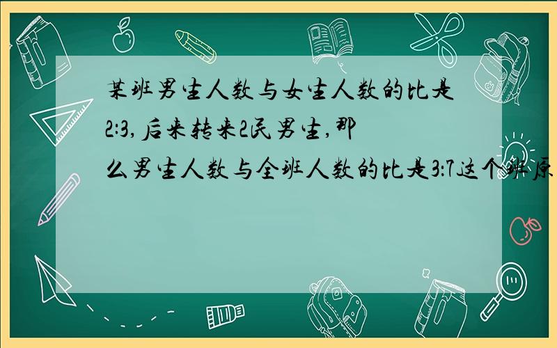 某班男生人数与女生人数的比是2:3,后来转来2民男生,那么男生人数与全班人数的比是3：7这个班原有多少人