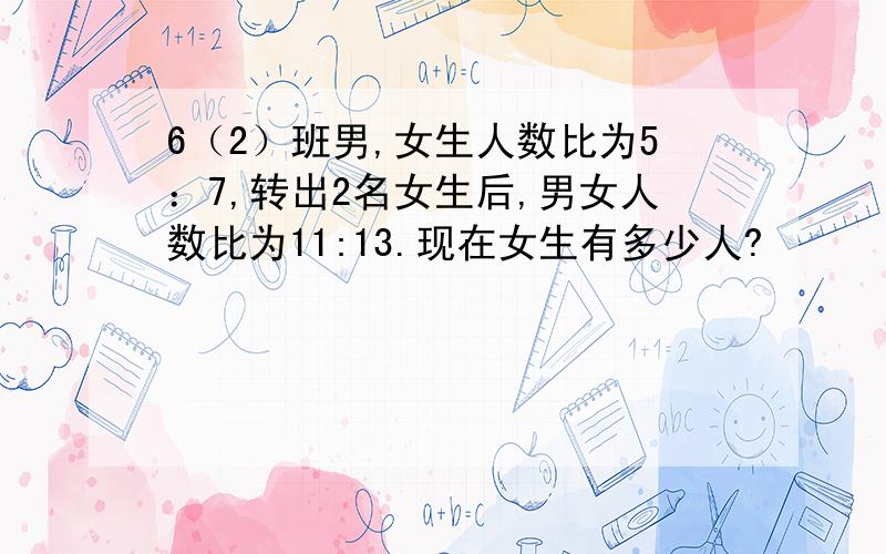 6（2）班男,女生人数比为5：7,转出2名女生后,男女人数比为11:13.现在女生有多少人?