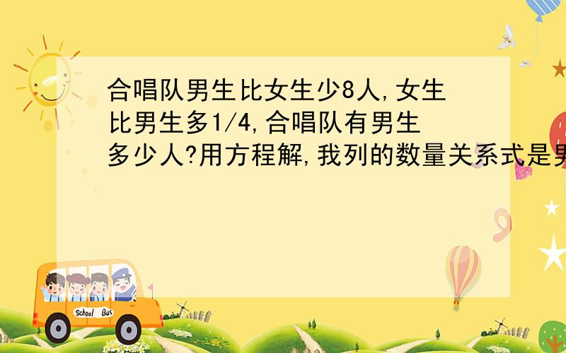 合唱队男生比女生少8人,女生比男生多1/4,合唱队有男生多少人?用方程解,我列的数量关系式是男生人数+8=女生人数 请符合这个数量关系式写方程